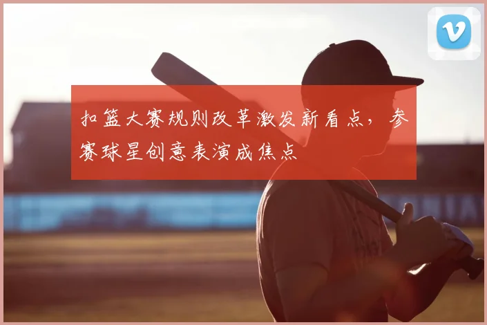 扣篮大赛规则改革激发新看点，参赛球星创意表演成焦点