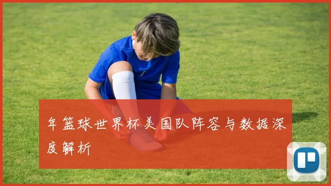 年篮球世界杯美国队阵容与数据深度解析
