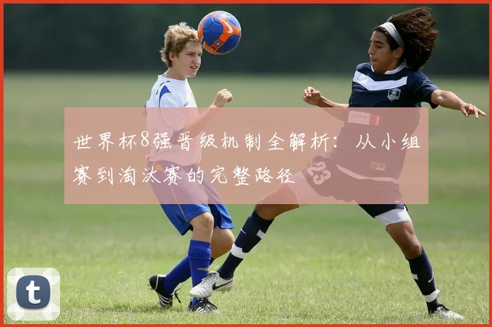 世界杯8强晋级机制全解析：从小组赛到淘汰赛的完整路径