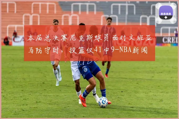 本届总决赛尼克斯球员面对文班亚马防守时，投篮仅41中9-NBA新闻