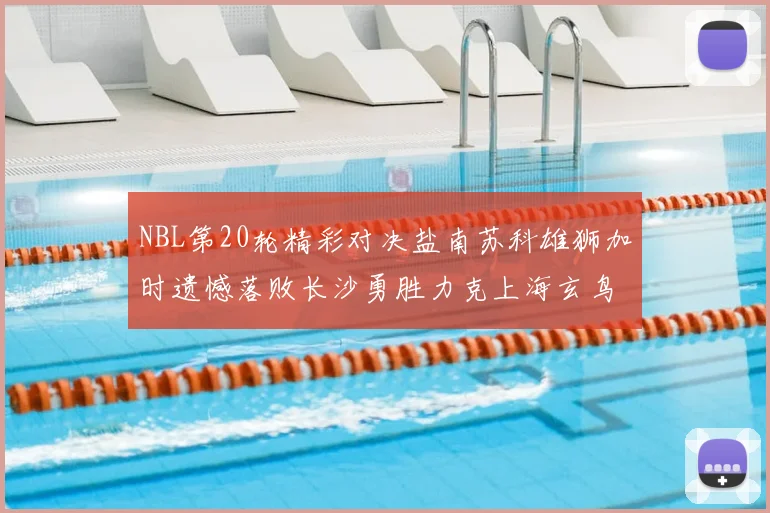 NBL第20轮精彩对决盐南苏科雄狮加时遗憾落败长沙勇胜力克上海玄鸟