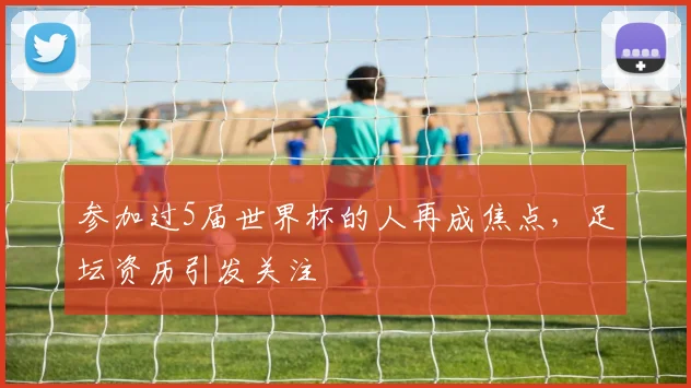 参加过5届世界杯的人再成焦点，足坛资历引发关注