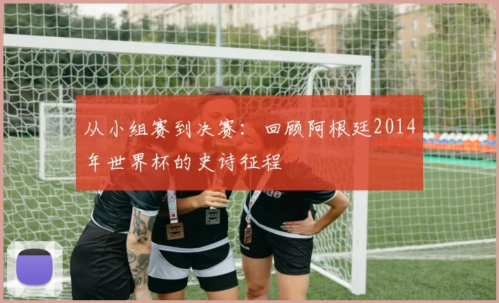 从小组赛到决赛：回顾阿根廷2014年世界杯的史诗征程