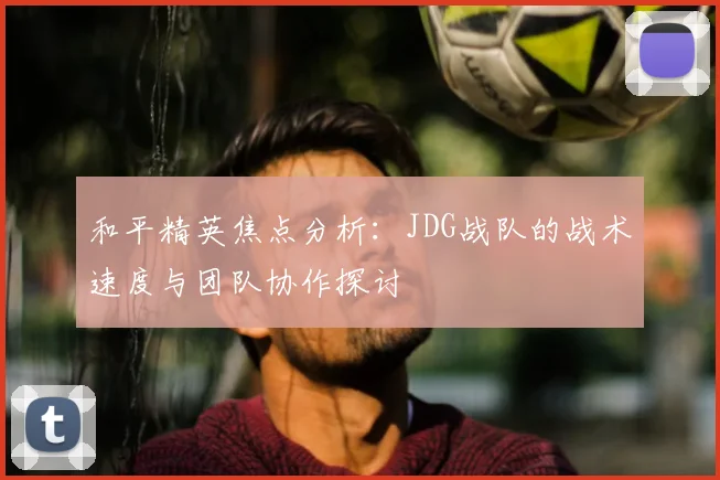 和平精英焦点分析：JDG战队的战术速度与团队协作探讨