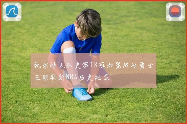 凯尔特人队史第18冠加冕终结勇士王朝刷新NBA历史纪录