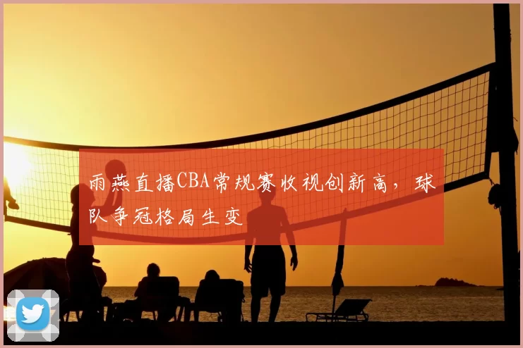 雨燕直播CBA常规赛收视创新高，球队争冠格局生变