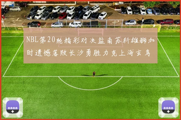 NBL第20轮精彩对决盐南苏科雄狮加时遗憾落败长沙勇胜力克上海玄鸟