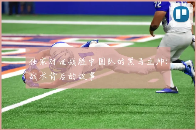 独家对话战胜中国队的黑马主帅：战术背后的故事