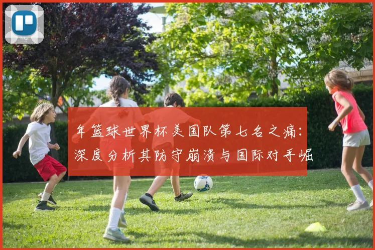 年篮球世界杯美国队第七名之痛：深度分析其防守崩溃与国际对手崛起