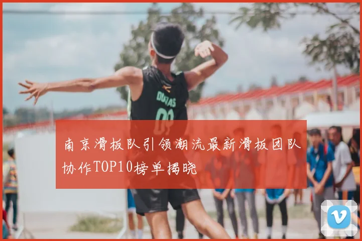 南京滑板队引领潮流最新滑板团队协作TOP10榜单揭晓