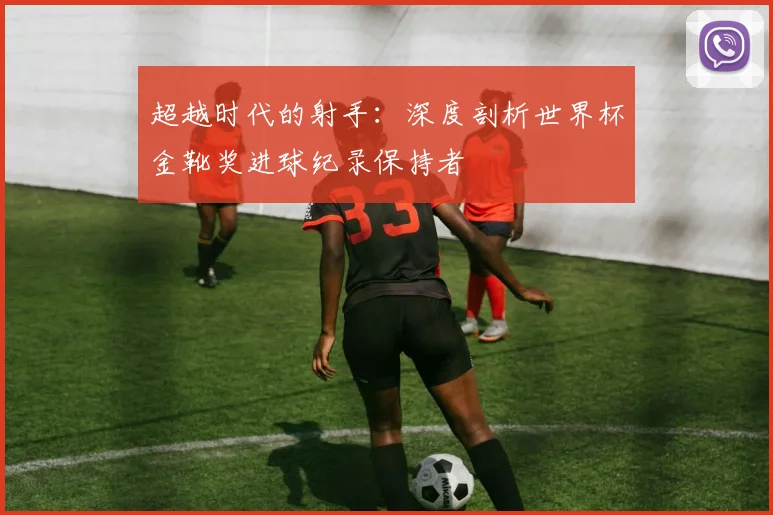 超越时代的射手：深度剖析世界杯金靴奖进球纪录保持者