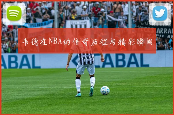 韦德在NBA的传奇历程与精彩瞬间