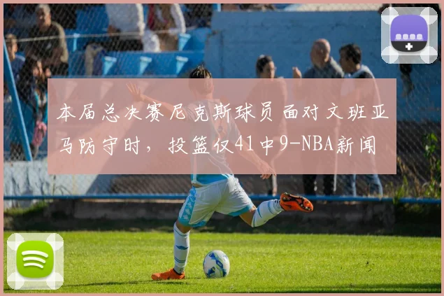 本届总决赛尼克斯球员面对文班亚马防守时，投篮仅41中9-NBA新闻