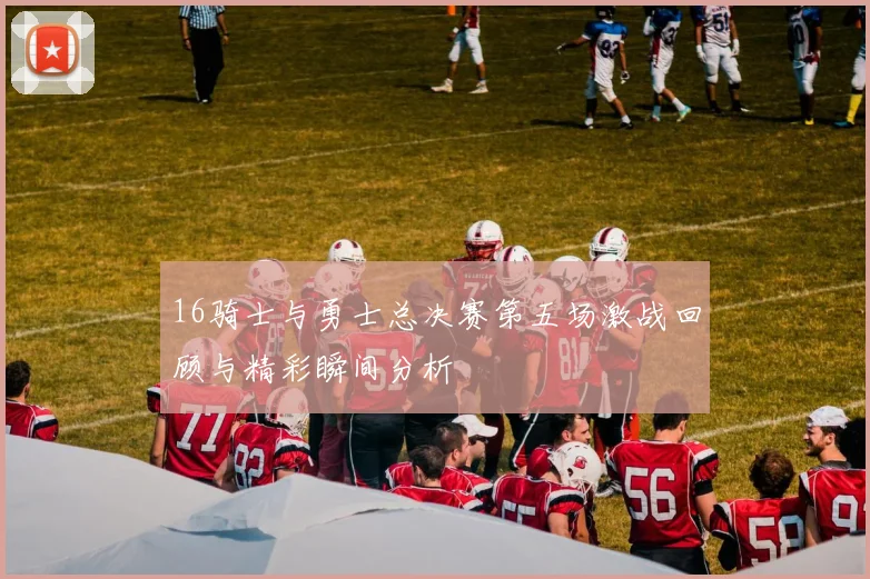 16骑士与勇士总决赛第五场激战回顾与精彩瞬间分析