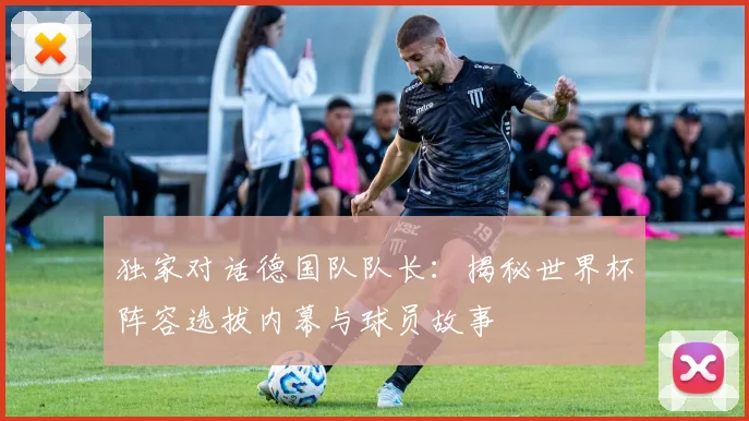 独家对话德国队队长：揭秘世界杯阵容选拔内幕与球员故事