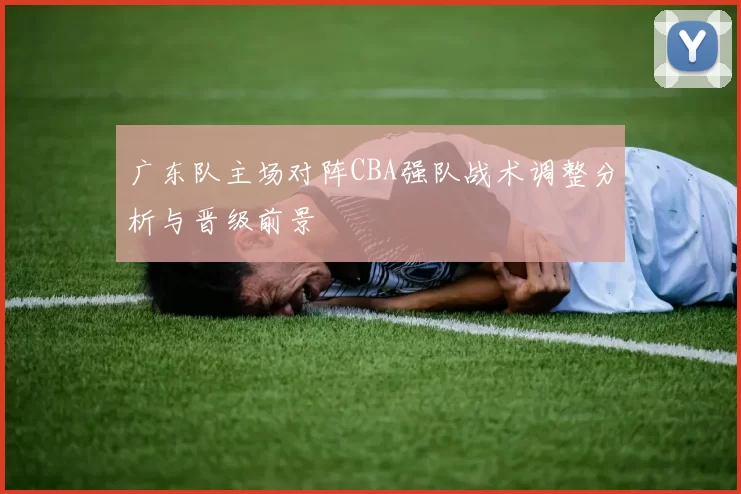 广东队主场对阵CBA强队战术调整分析与晋级前景