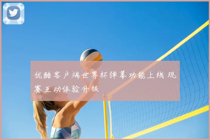 优酷客户端世界杯弹幕功能上线 观赛互动体验升级