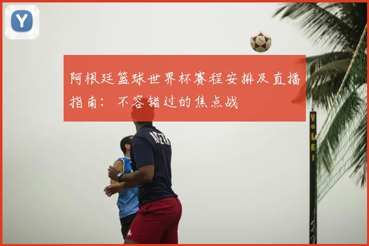 阿根廷篮球世界杯赛程安排及直播指南:不容错过的焦点战