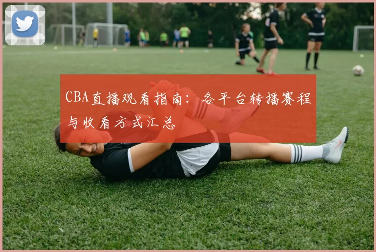 CBA直播观看指南：各平台转播赛程与收看方式汇总