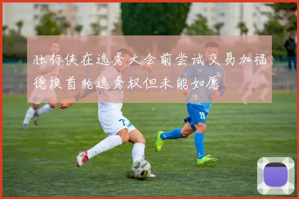 独行侠在选秀大会前尝试交易加福德换首轮选秀权但未能如愿