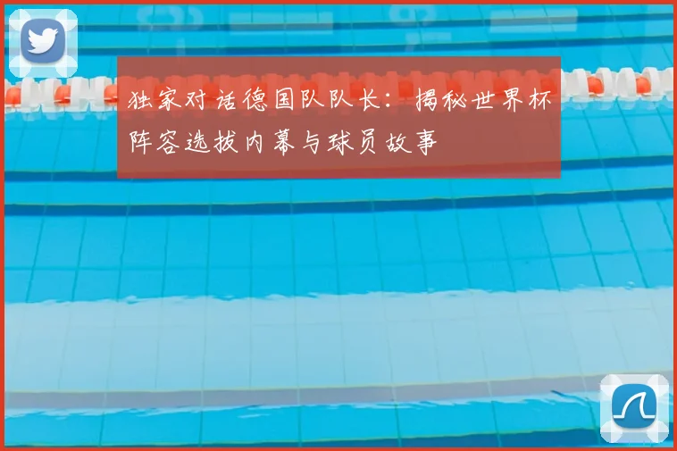 独家对话德国队队长：揭秘世界杯阵容选拔内幕与球员故事