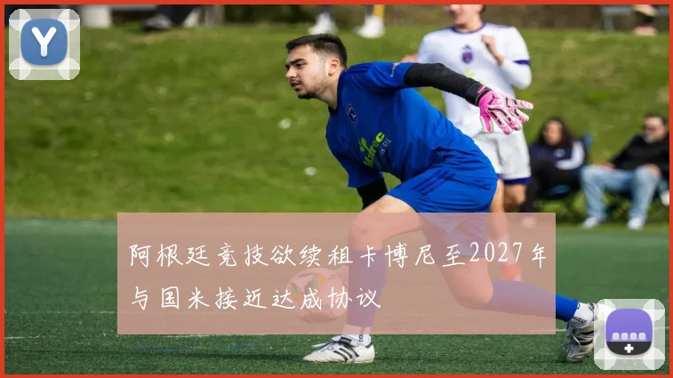 阿根廷竞技欲续租卡博尼至2027年与国米接近达成协议