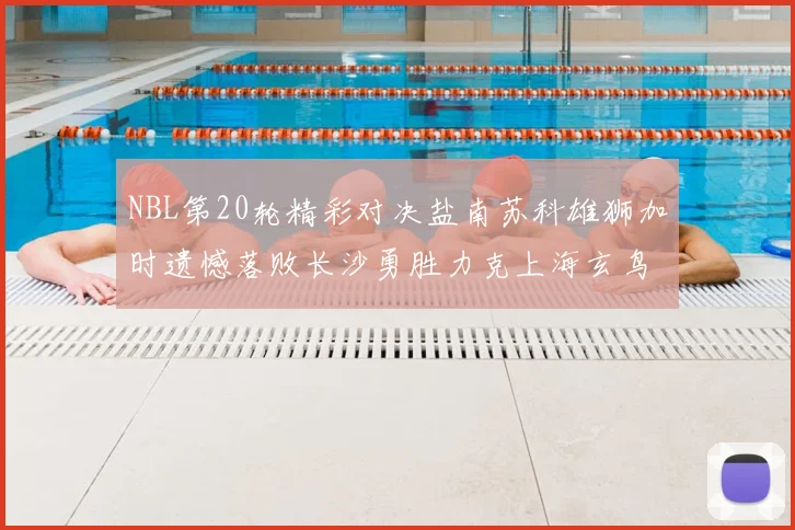 NBL第20轮精彩对决盐南苏科雄狮加时遗憾落败长沙勇胜力克上海玄鸟