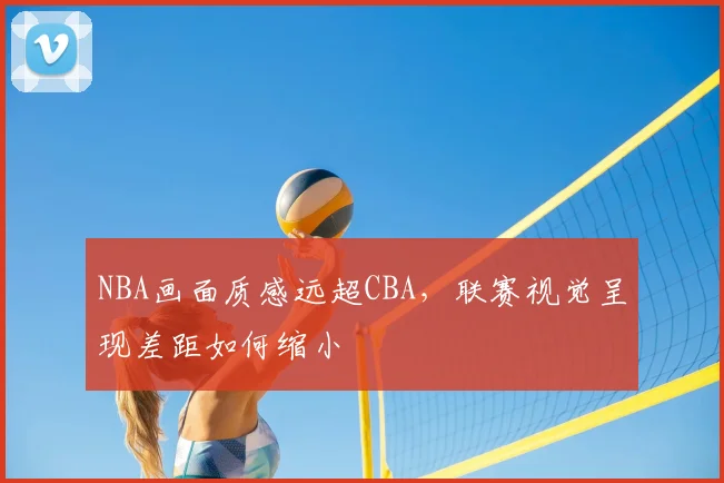 NBA画面质感远超CBA，联赛视觉呈现差距如何缩小