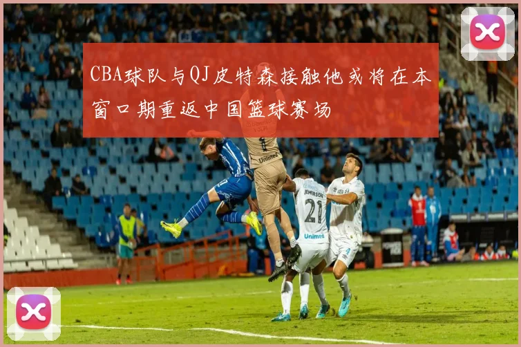 CBA球队与QJ皮特森接触他或将在本窗口期重返中国篮球赛场