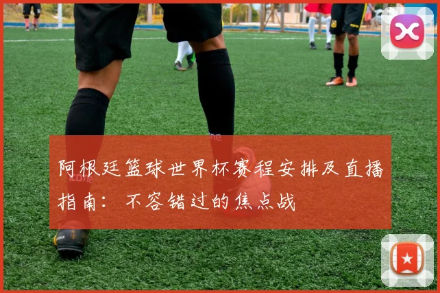 阿根廷篮球世界杯赛程安排及直播指南:不容错过的焦点战