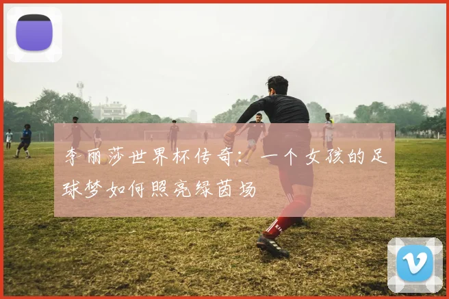李丽莎世界杯传奇:一个女孩的足球梦如何照亮绿茵场