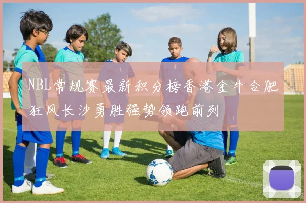 NBL常规赛最新积分榜香港金牛合肥狂风长沙勇胜强势领跑前列