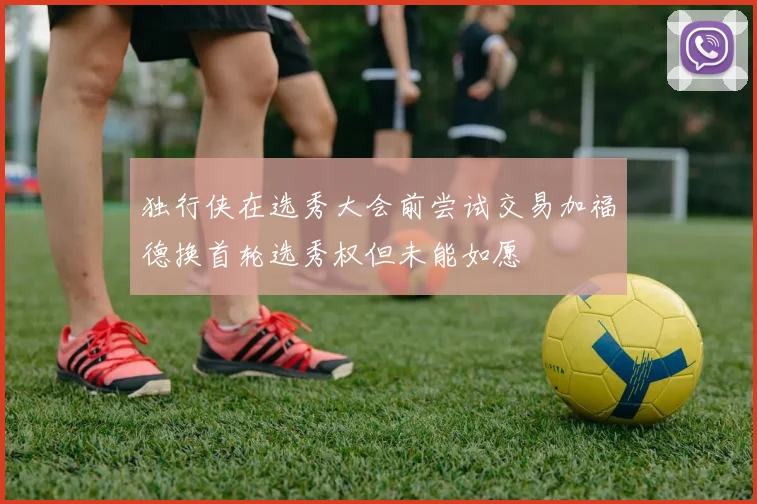 独行侠在选秀大会前尝试交易加福德换首轮选秀权但未能如愿