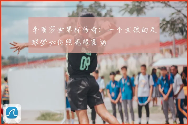李丽莎世界杯传奇:一个女孩的足球梦如何照亮绿茵场