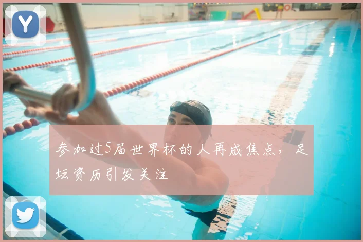 参加过5届世界杯的人再成焦点，足坛资历引发关注
