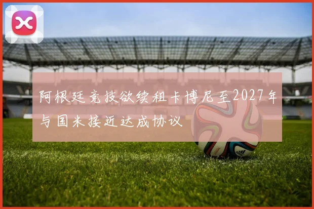 阿根廷竞技欲续租卡博尼至2027年与国米接近达成协议