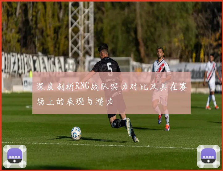 深度剖析RNG战队实力对比及其在赛场上的表现与潜力