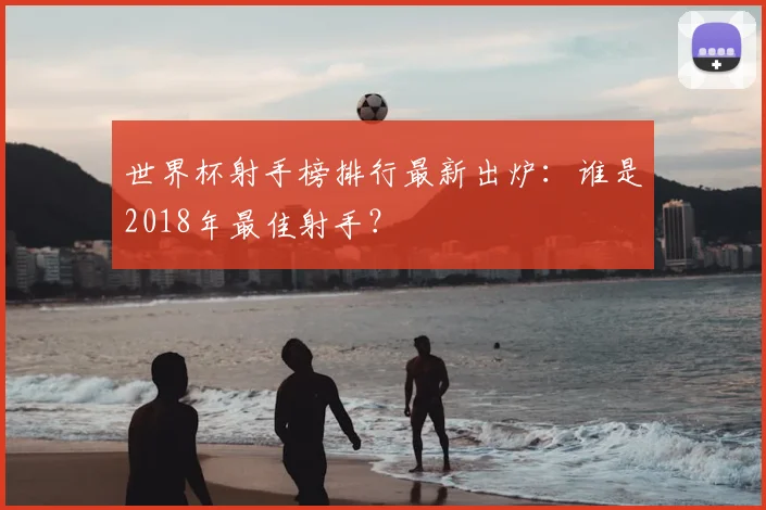 世界杯射手榜排行最新出炉:谁是2018年最佳射手?