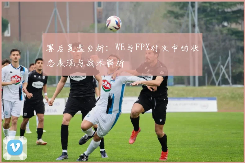 赛后复盘分析:WE与FPX对决中的状态表现与战术解析