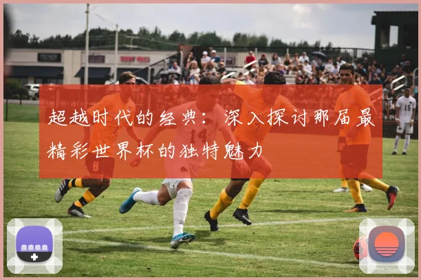 超越时代的经典：深入探讨那届最精彩世界杯的独特魅力