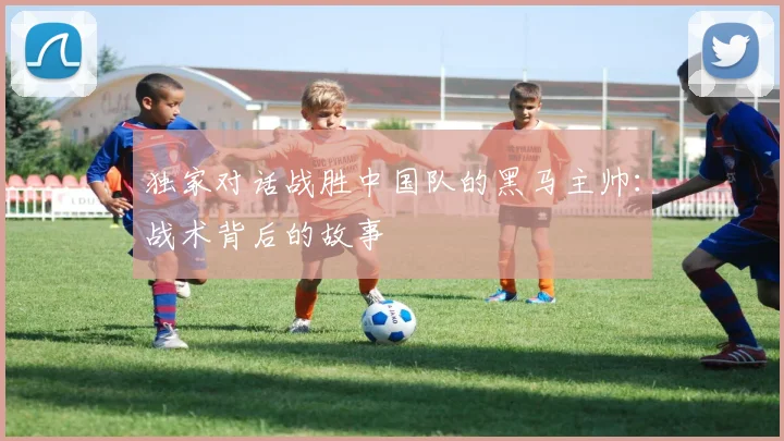 独家对话战胜中国队的黑马主帅：战术背后的故事
