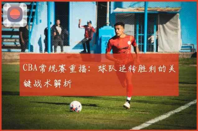 CBA常规赛重播：球队逆转胜利的关键战术解析