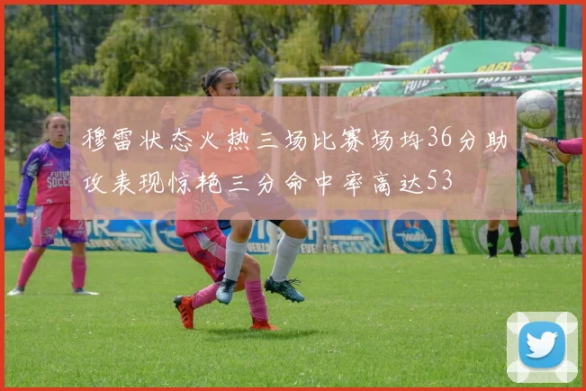 穆雷状态火热三场比赛场均36分助攻表现惊艳三分命中率高达53