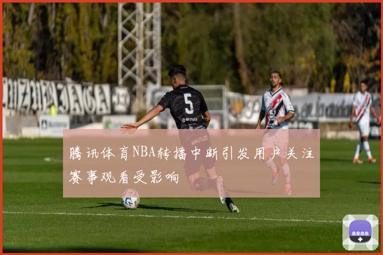 腾讯体育NBA转播中断引发用户关注赛事观看受影响