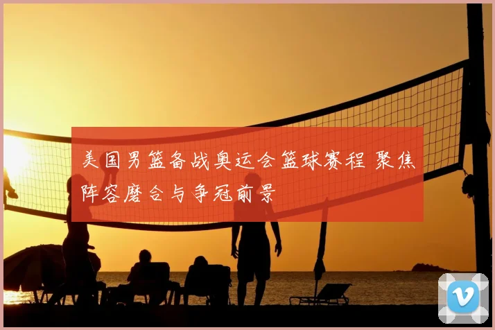 美国男篮备战奥运会篮球赛程 聚焦阵容磨合与争冠前景