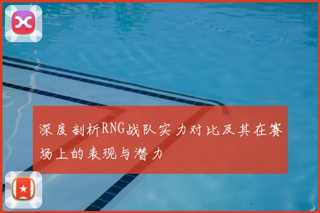 深度剖析RNG战队实力对比及其在赛场上的表现与潜力