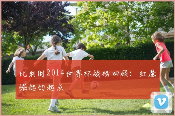 比利时2014世界杯战绩回顾:红魔崛起的起点